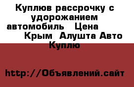 Куплюв рассрочку с удорожанием автомобиль › Цена ­ 200 000 - Крым, Алушта Авто » Куплю   